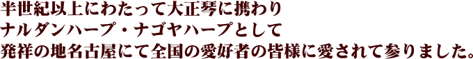 半世紀以上にわたって大正琴に携わりナルダンハープ・ナゴヤハープとして発祥に地名古屋にて全国の愛好者の皆様に愛されて参りました。