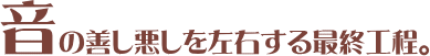 音の善し悪しを左右する最終工程。
