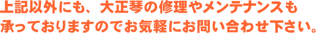 上記以外にも、大正琴の修理やメンテナンスも承っておりますのでお気軽にお問い合わせ下さい。