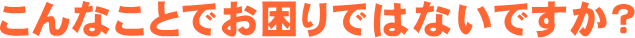 こんなことでお困りではないですか?